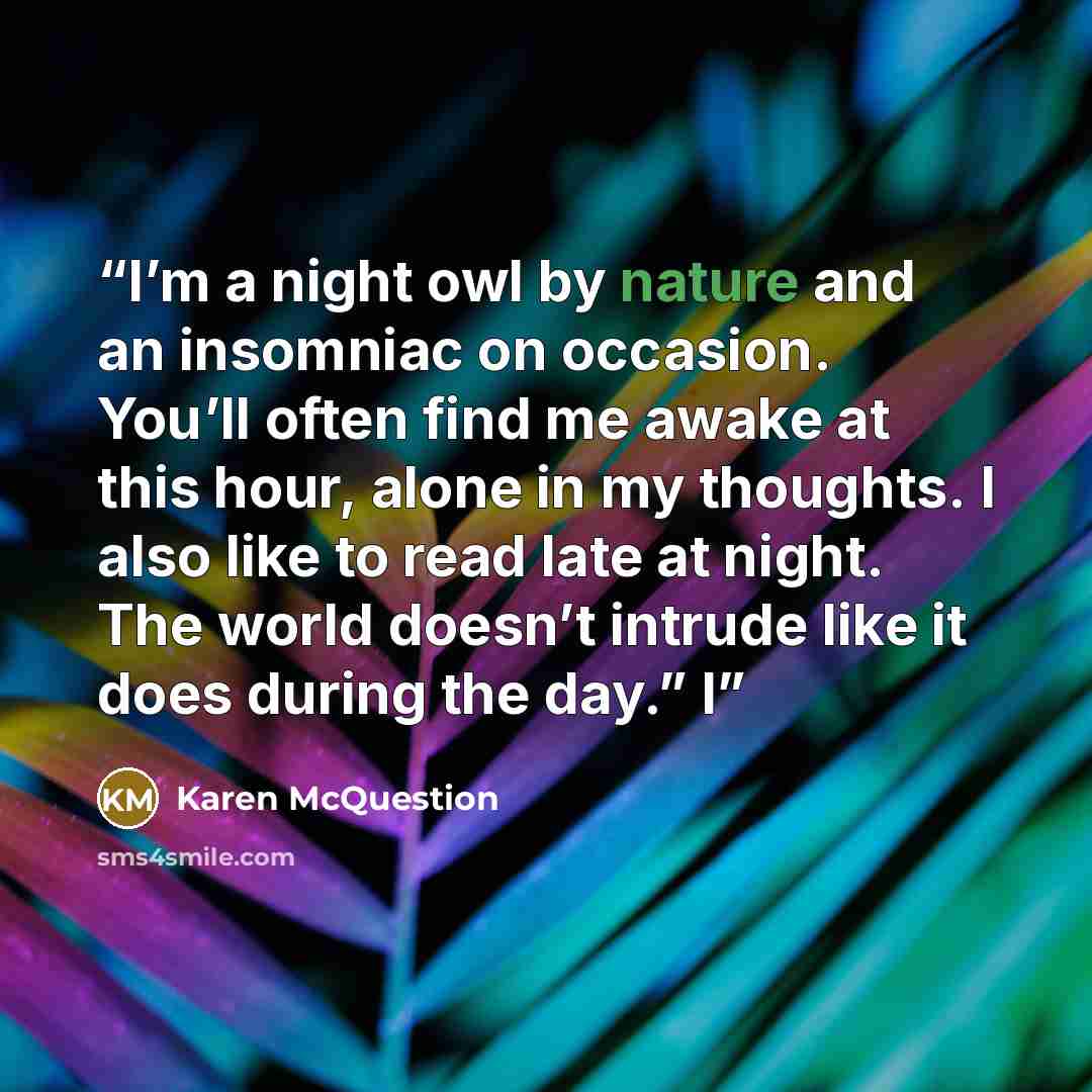 “I’m a night owl by nature and an insomniac on occasion. You’ll often find me awake at this hour, alone in my thoughts. I also like to read late at night. The world doesn’t intrude like it does during the day.” I” quote by Karen McQuestion