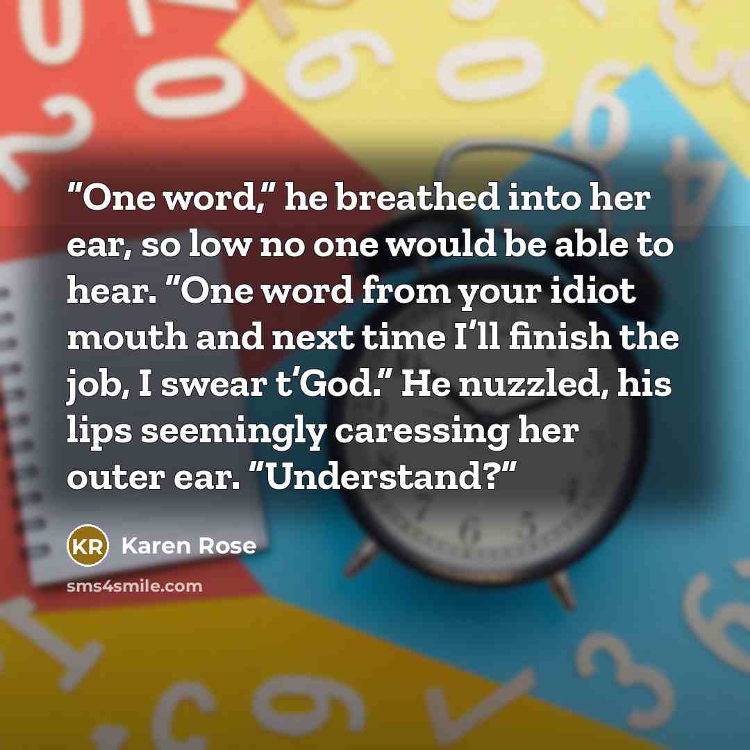 “One word,” he breathed into her ear, so low no one would be able to hear. “One word from your idiot mouth and next time I’ll finish the job, I swear t’God.” He nuzzled, his lips seemingly caressing her outer ear. “Understand?” quote by Karen Rose
