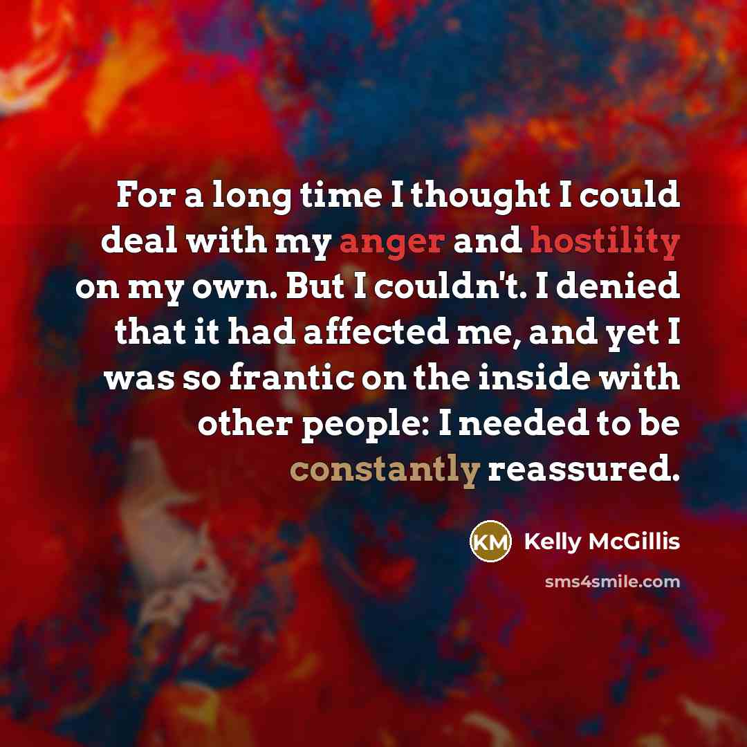 “For a long time I thought I could deal with my anger and hostility on my own. But I couldn't. I denied that it had affected me, and yet I was so frantic on the inside with other people: I needed to be constantly reassured.” quote by Kelly McGillis