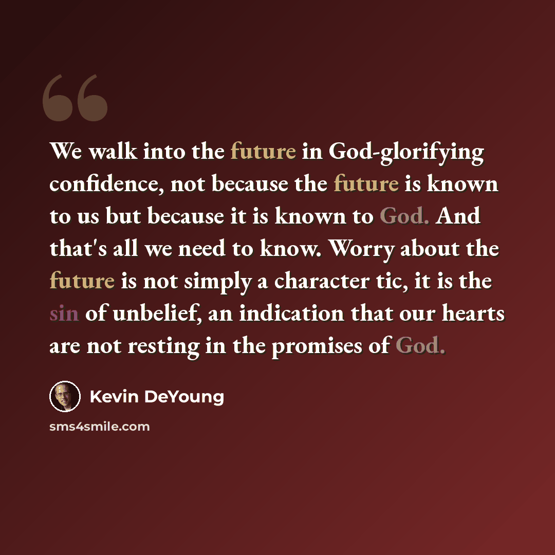 “We walk into the future in God-glorifying confidence, not because the future is known to us but because it is known to God. And that's all we need to know. Worry about the future is not simply a character tic, it is the sin of unbelief, an indication that our hearts are not resting in the promises…” quote by Kevin DeYoung
