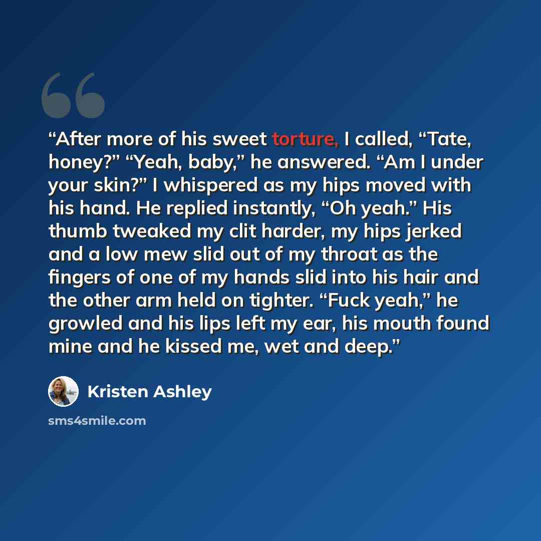 “After more of his sweet torture, I called, “Tate, honey?” “Yeah, baby,” he answered. “Am I under your skin?” I whispered as my hips moved with his hand. He replied instantly, “Oh yeah.” His thumb tweaked my clit harder, my hips jerked and a low mew slid out of my throat as the fingers of one of my…” quote by Kristen Ashley