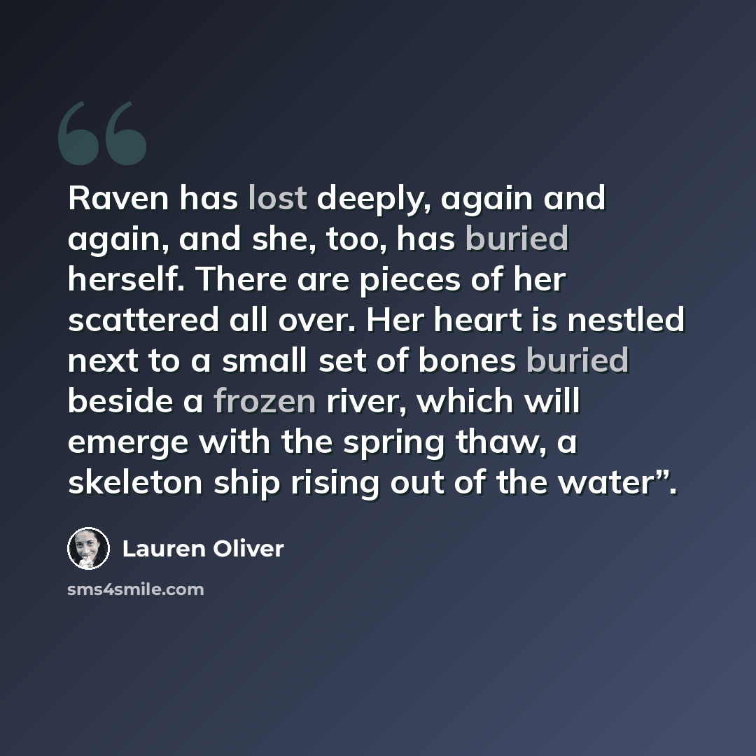 “Raven has lost deeply, again and again, and she, too, has buried herself. There are pieces of her scattered all over. Her heart is nestled next to a small set of bones buried beside a frozen river, which will emerge with the spring thaw, a skeleton ship rising out of the water”.” quote by Lauren Oliver