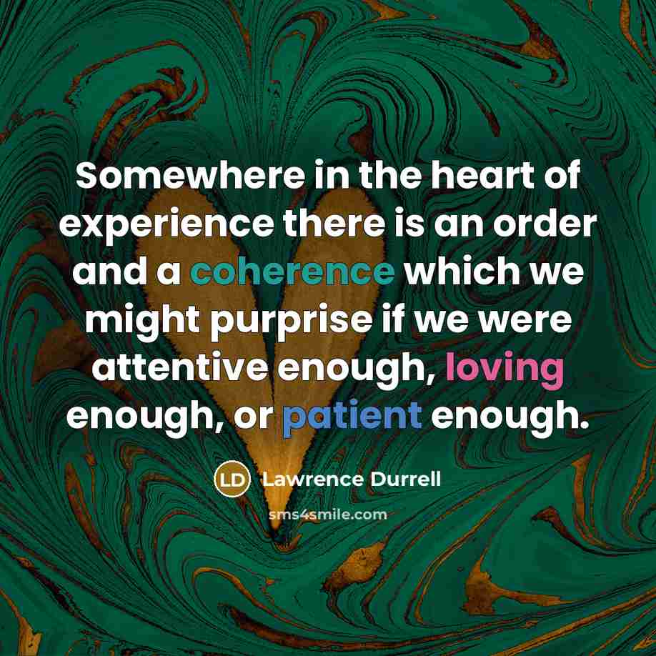 “Somewhere in the heart of experience there is an order and a coherence which we might purprise if we were attentive enough, loving enough, or patient enough.” quote by Lawrence Durrell