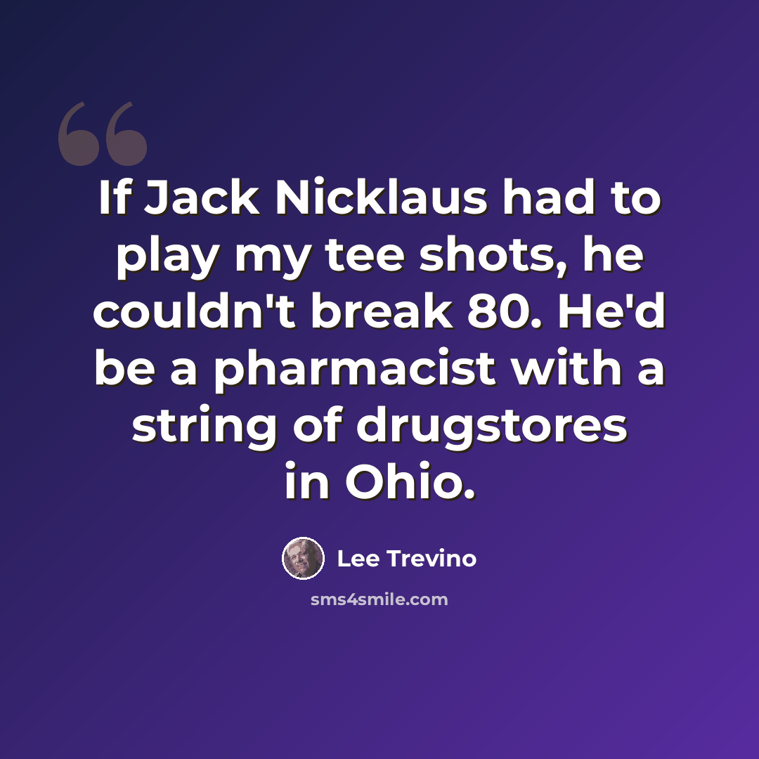 “If Jack Nicklaus had to play my tee shots, he couldn't break 80. He'd be a pharmacist with a string of drugstores in Ohio.” quote by Lee Trevino