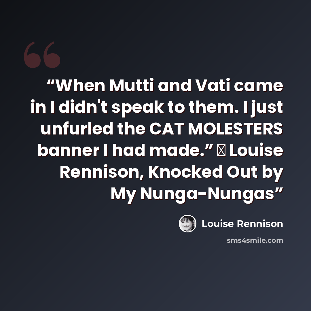 “When Mutti and Vati came in I didn't speak to them. I just unfurled the CAT MOLESTERS banner I had made.” ― Louise Rennison, Knocked Out by My Nunga-Nungas” quote by Louise Rennison