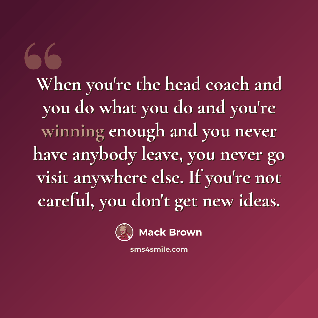 “When you're the head coach and you do what you do and you're winning enough and you never have anybody leave, you never go visit anywhere else. If you're not careful, you don't get new ideas.” quote by Mack Brown