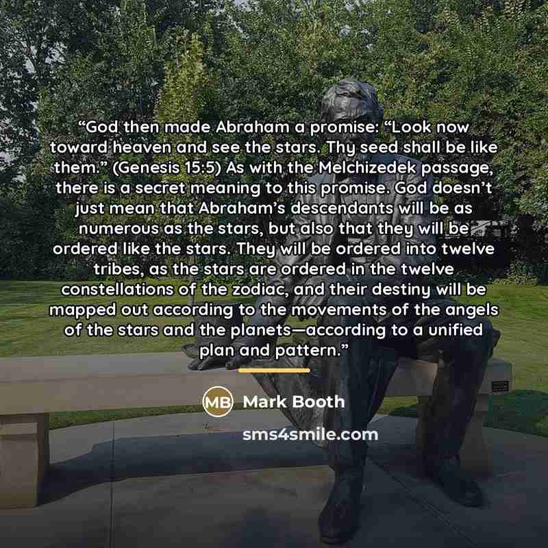 “God then made Abraham a promise: “Look now toward heaven and see the stars. Thy seed shall be like them.” (Genesis 15:5) As with the Melchizedek passage, there is a secret meaning to this promise. God doesn’t just mean that Abraham’s descendants will be as numerous as the stars, but also that they…” quote by Mark Booth