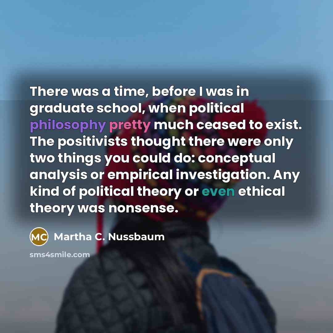 “There was a time, before I was in graduate school, when political philosophy pretty much ceased to exist. The positivists thought there were only two things you could do: conceptual analysis or empirical investigation. Any kind of political theory or even ethical theory was nonsense.” quote by Martha C. Nussbaum