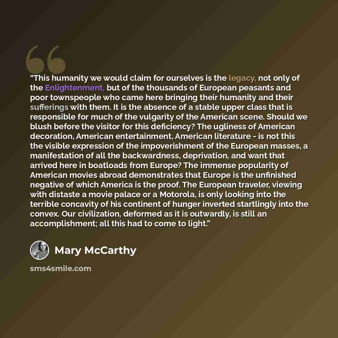 “This humanity we would claim for ourselves is the legacy, not only of the Enlightenment, but of the thousands of European peasants and poor townspeople who came here bringing their humanity and their sufferings with them. It is the absence of a stable upper class that is responsible for much of…” quote by Mary McCarthy