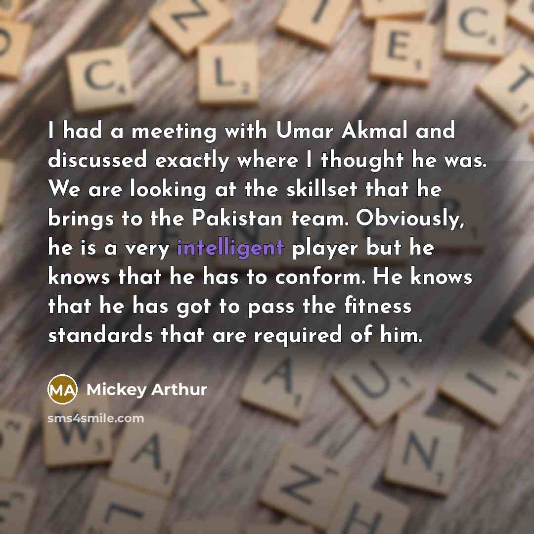 “I had a meeting with Umar Akmal and discussed exactly where I thought he was. We are looking at the skillset that he brings to the Pakistan team. Obviously, he is a very intelligent player but he knows that he has to conform. He knows that he has got to pass the fitness standards that are required…” quote by Mickey Arthur