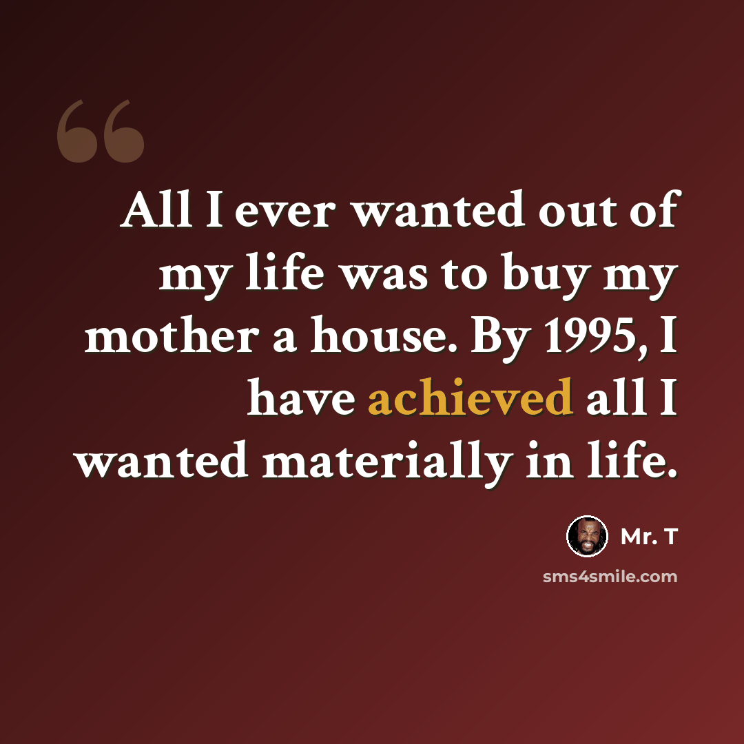 “All I ever wanted out of my life was to buy my mother a house. By 1995, I have achieved all I wanted materially in life.” quote by Mr. T