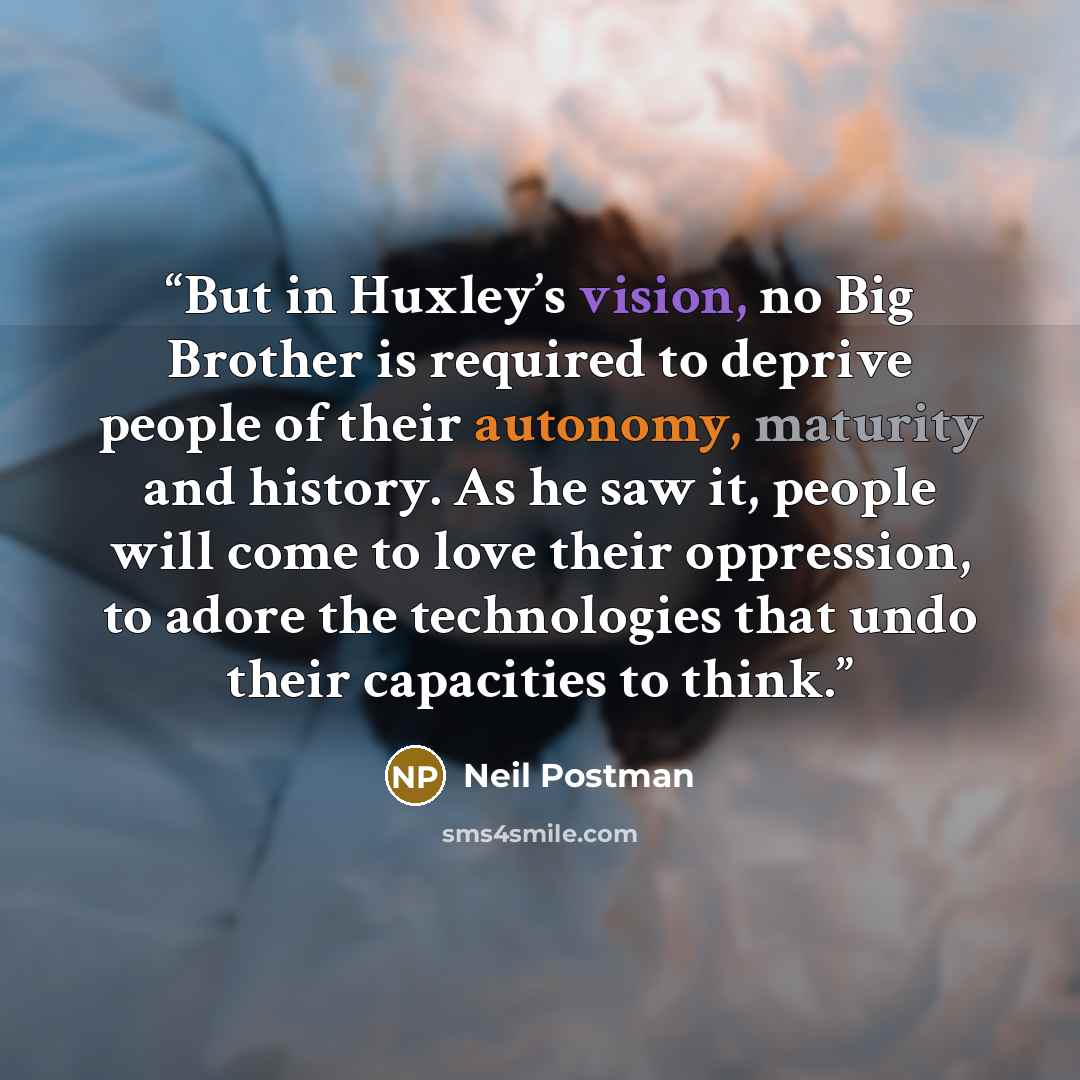 “But in Huxley’s vision, no Big Brother is required to deprive people of their autonomy, maturity and history. As he saw it, people will come to love their oppression, to adore the technologies that undo their capacities to think.” quote by Neil Postman