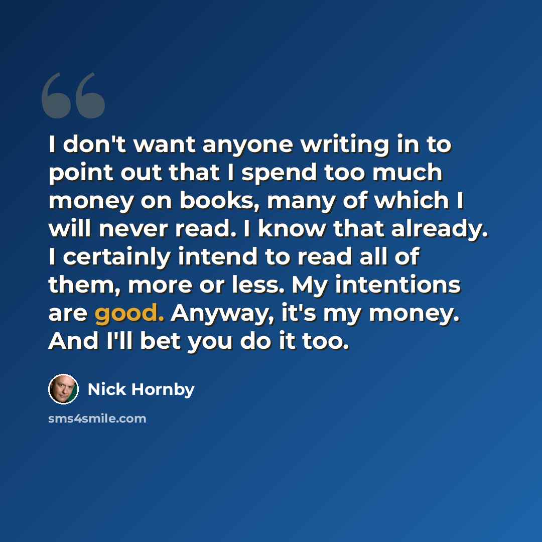 “I don't want anyone writing in to point out that I spend too much money on books, many of which I will never read. I know that already. I certainly intend to read all of them, more or less. My intentions are good. Anyway, it's my money. And I'll bet you do it too.” quote by Nick Hornby