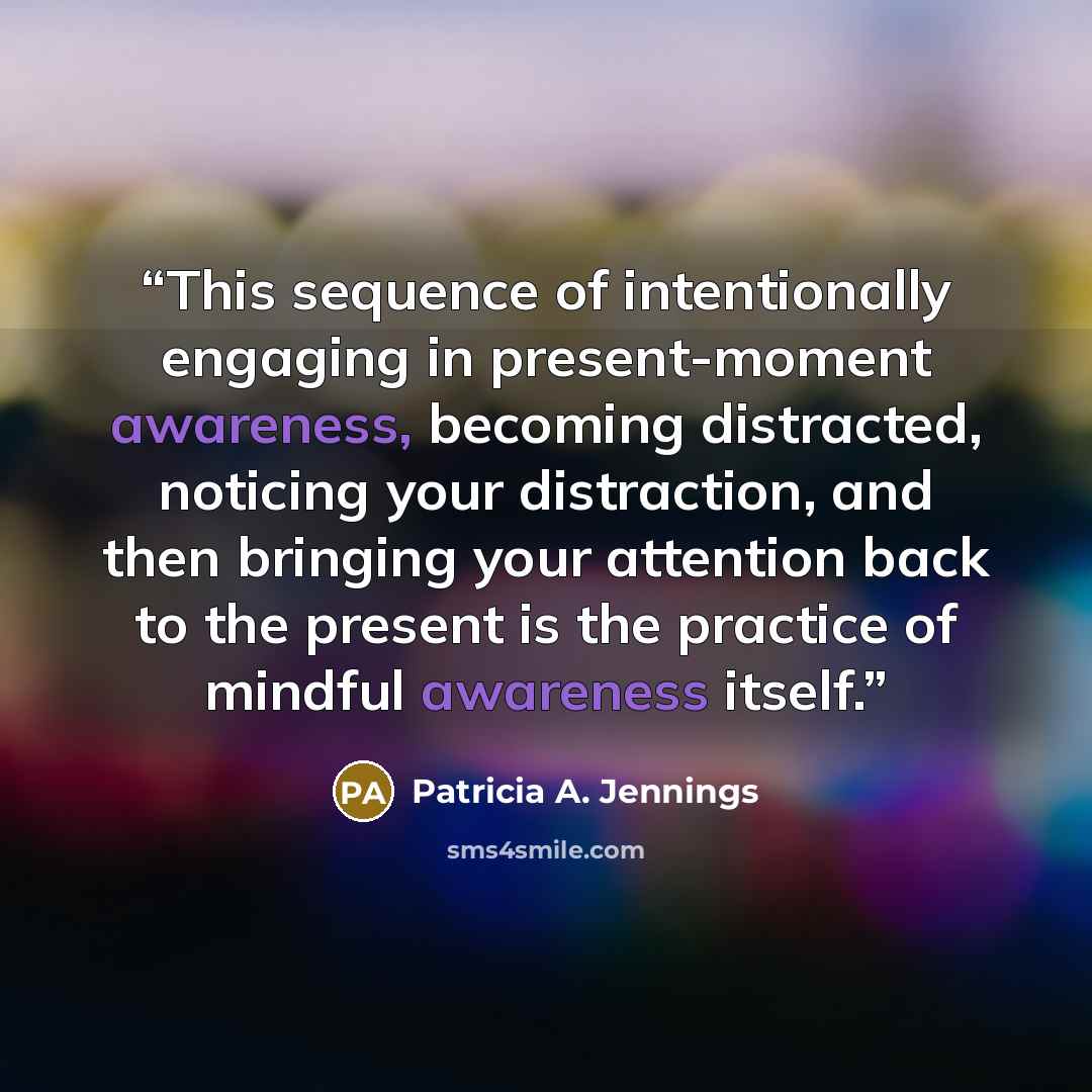 “This sequence of intentionally engaging in present-moment awareness, becoming distracted, noticing your distraction, and then bringing your attention back to the present is the practice of mindful awareness itself.” quote by Patricia A. Jennings