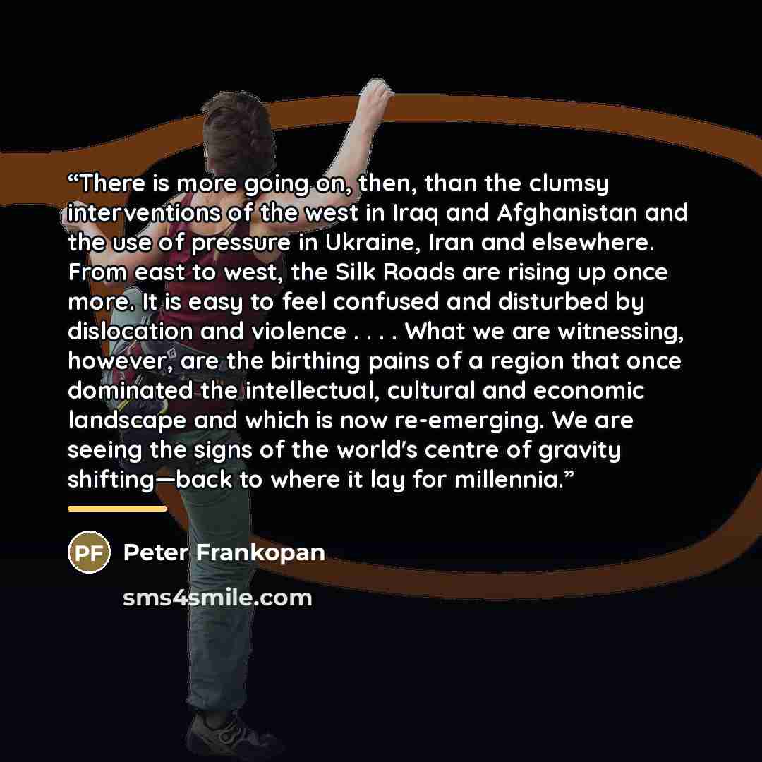 “There is more going on, then, than the clumsy interventions of the west in Iraq and Afghanistan and the use of pressure in Ukraine, Iran and elsewhere. From east to west, the Silk Roads are rising up once more. It is easy to feel confused and disturbed by dislocation and violence . . . . What we…” quote by Peter Frankopan