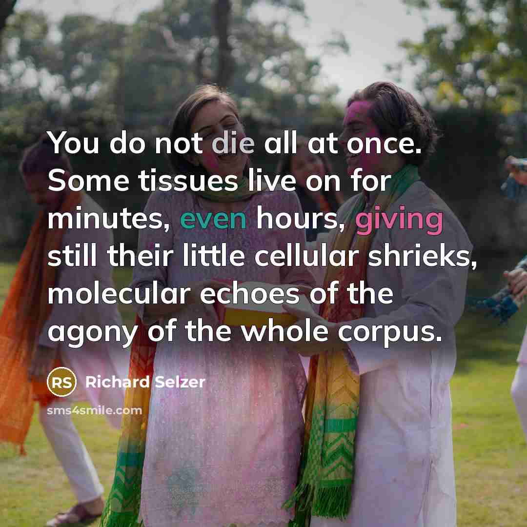 “You do not die all at once. Some tissues live on for minutes, even hours, giving still their little cellular shrieks, molecular echoes of the agony of the whole corpus.” quote by Richard Selzer