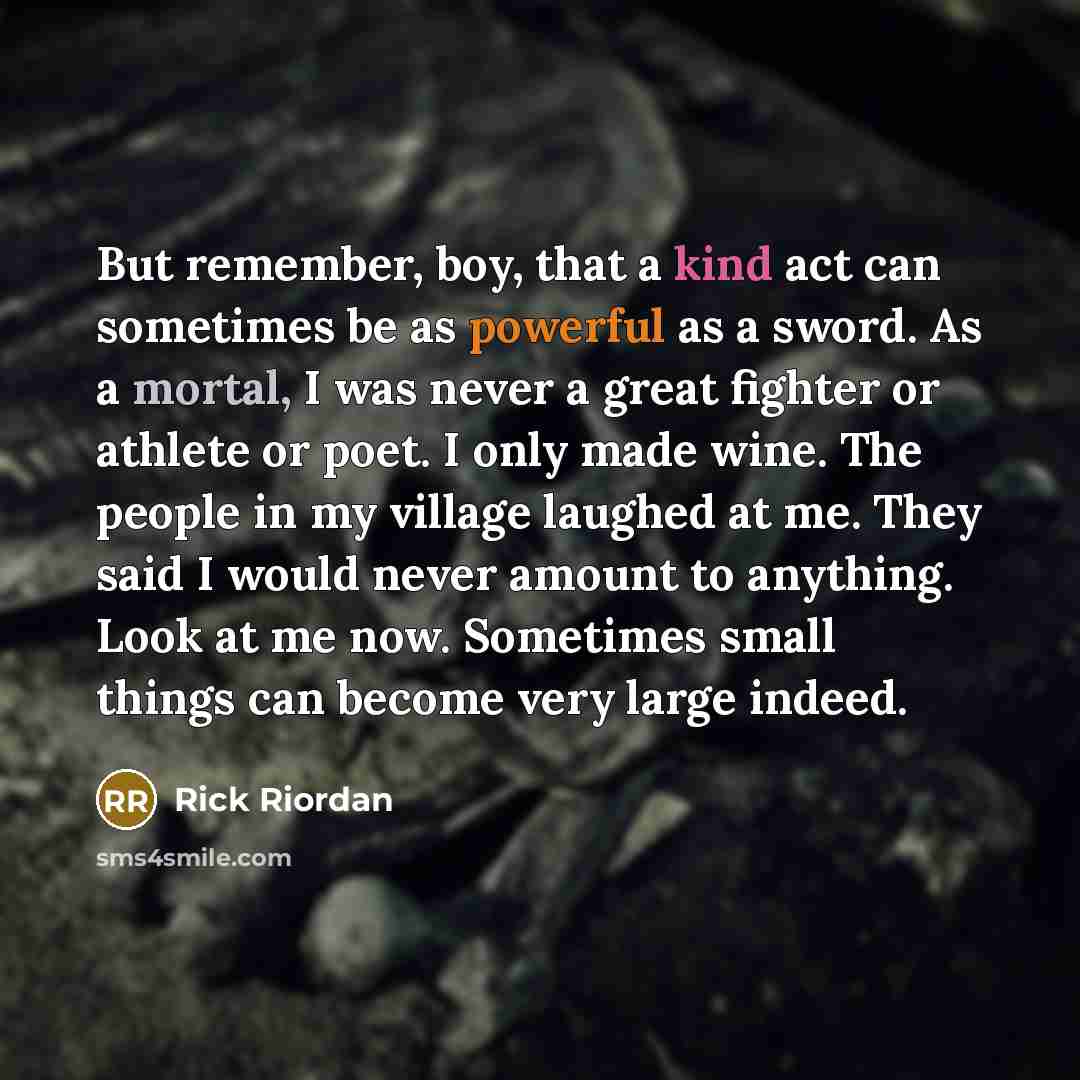 “But remember, boy, that a kind act can sometimes be as powerful as a sword. As a mortal, I was never a great fighter or athlete or poet. I only made wine. The people in my village laughed at me. They said I would never amount to anything. Look at me now. Sometimes small things can become very…” quote by Rick Riordan