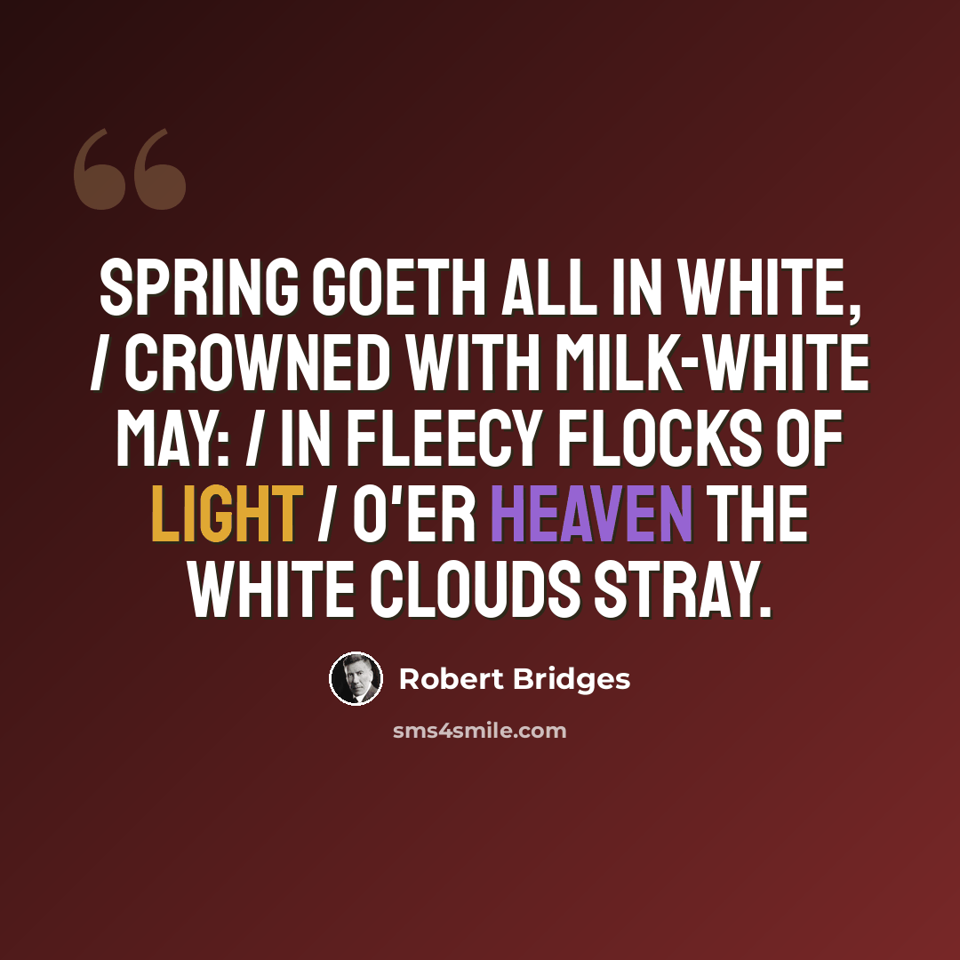 “Spring goeth all in white, / Crowned with milk-white may: / In fleecy flocks of light / O'er heaven the white clouds stray.” quote by Robert Bridges
