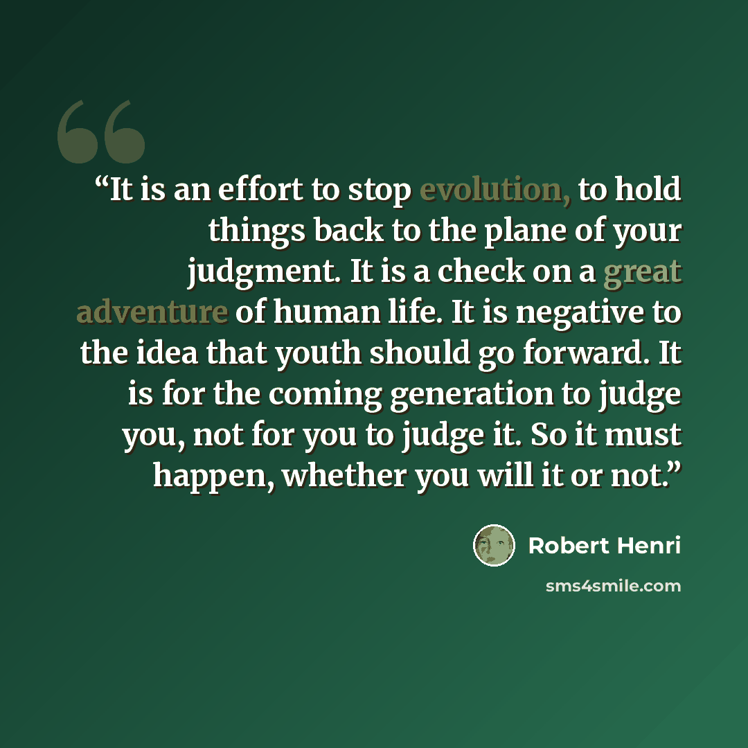 “It is an effort to stop evolution, to hold things back to the plane of your judgment. It is a check on a great adventure of human life. It is negative to the idea that youth should go forward. It is for the coming generation to judge you, not for you to judge it. So it must happen, whether you…” quote by Robert Henri