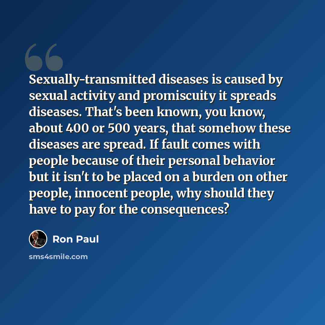 “Sexually-transmitted diseases is caused by sexual activity and promiscuity it spreads diseases. That's been known, you know, about 400 or 500 years, that somehow these diseases are spread. If fault comes with people because of their personal behavior but it isn't to be placed on a burden on other…” quote by Ron Paul