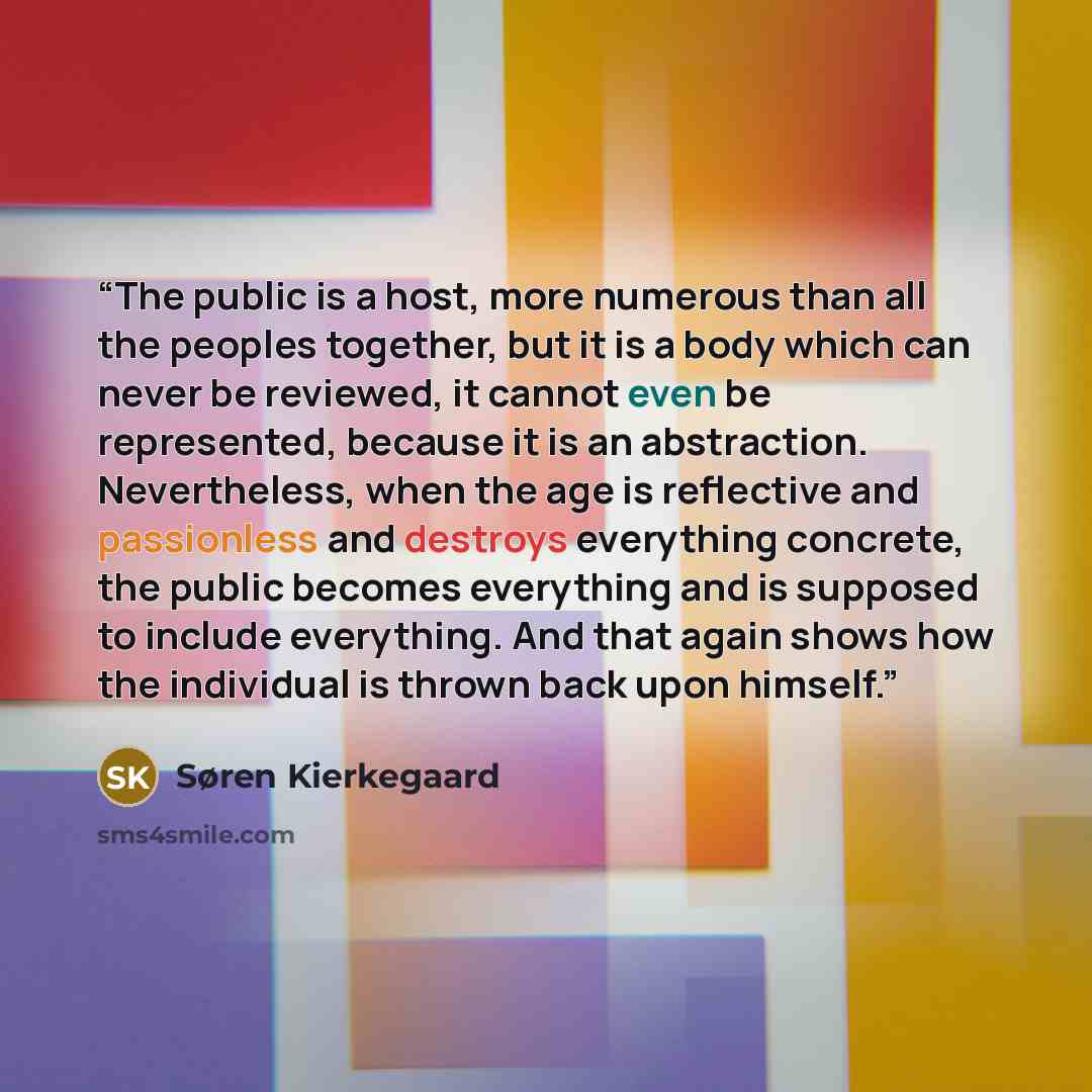 “The public is a host, more numerous than all the peoples together, but it is a body which can never be reviewed, it cannot even be represented, because it is an abstraction. Nevertheless, when the age is reflective and passionless and destroys everything concrete, the public becomes everything and…” quote by Søren Kierkegaard
