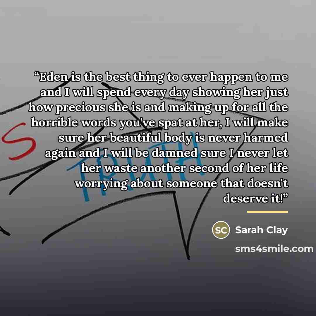 “Eden is the best thing to ever happen to me and I will spend every day showing her just how precious she is and making up for all the horrible words you've spat at her, I will make sure her beautiful body is never harmed again and I will be damned sure I never let her waste another second of her…” quote by Sarah Clay