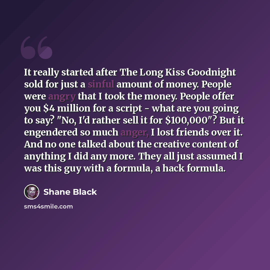 “It really started after The Long Kiss Goodnight sold for just a sinful amount of money. People were angry that I took the money. People offer you $4 million for a script - what are you going to say? "No, I'd rather sell it for $100,000"? But it engendered so much anger, I lost friends over it. And…” quote by Shane Black