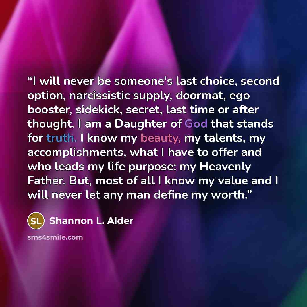 “I will never be someone's last choice, second option, narcissistic supply, doormat, ego booster, sidekick, secret, last time or after thought. I am a Daughter of God that stands for truth. I know my beauty, my talents, my accomplishments, what I have to offer and who leads my life purpose: my…” quote by Shannon L. Alder