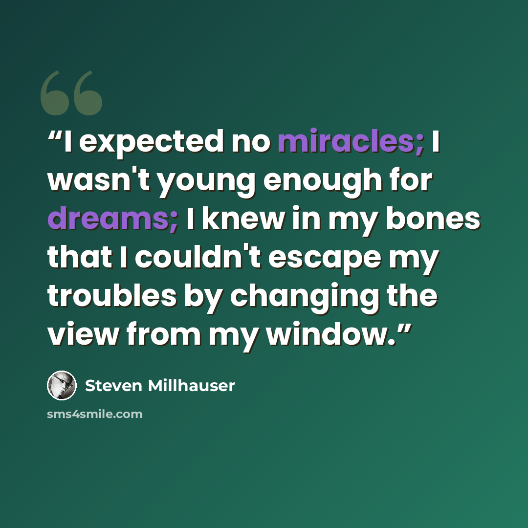 “I expected no miracles; I wasn't young enough for dreams; I knew in my bones that I couldn't escape my troubles by changing the view from my window.” quote by Steven Millhauser