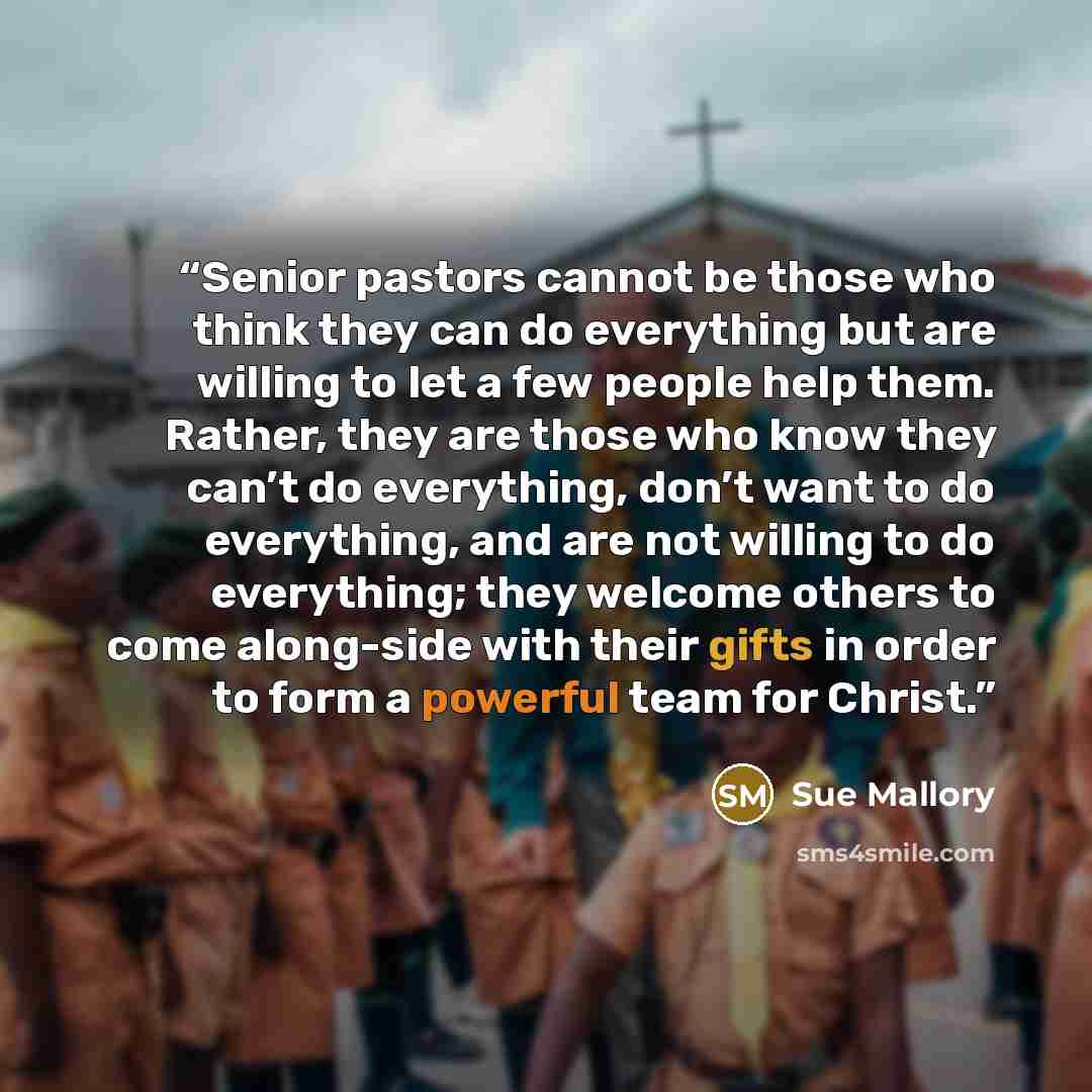 “Senior pastors cannot be those who think they can do everything but are willing to let a few people help them. Rather, they are those who know they can’t do everything, don’t want to do everything, and are not willing to do everything; they welcome others to come along-side with their gifts in…” quote by Sue Mallory