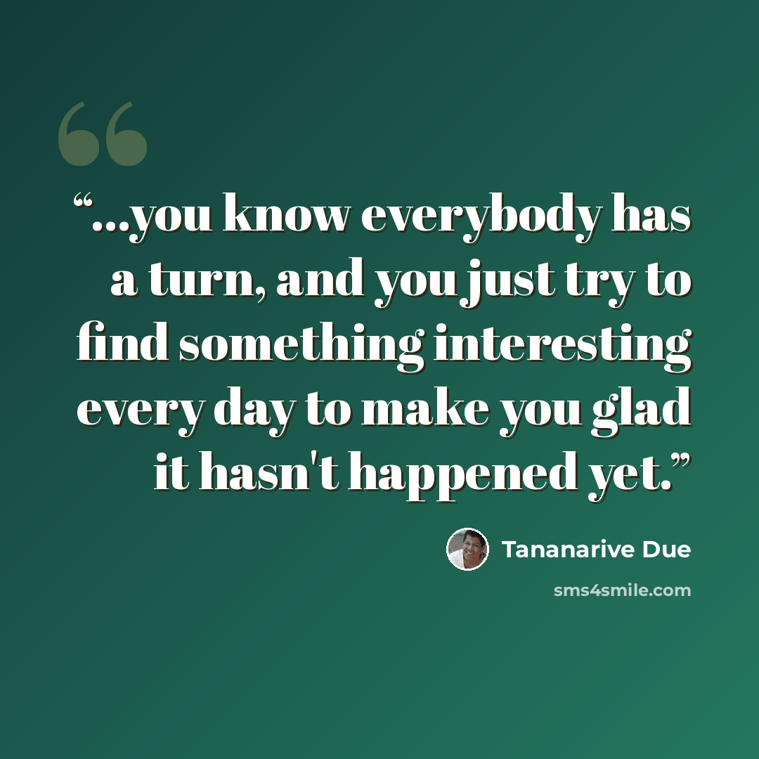 “...you know everybody has a turn, and you just try to find something interesting every day to make you glad it hasn't happened yet.” quote by Tananarive Due