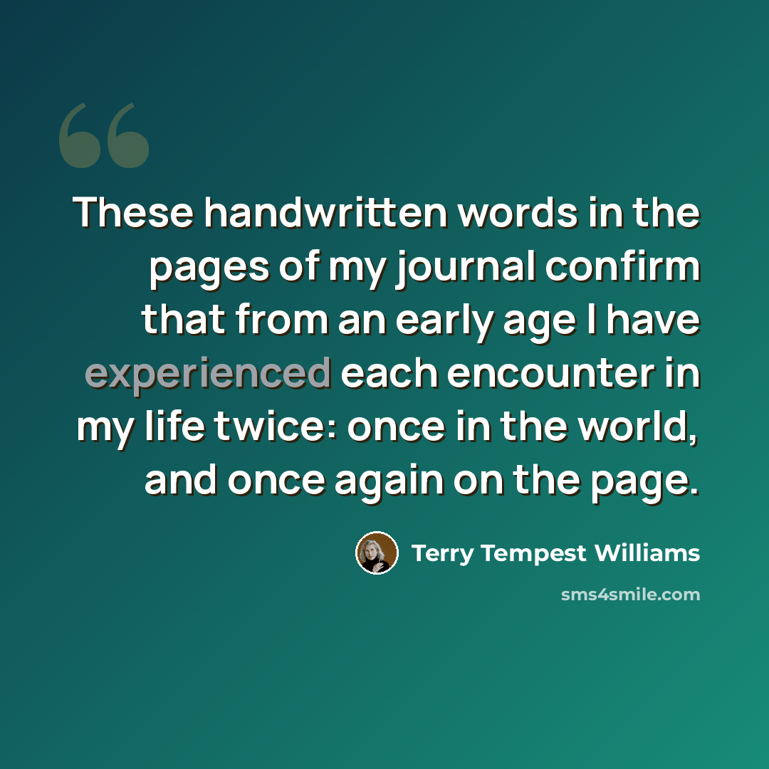 “These handwritten words in the pages of my journal confirm that from an early age I have experienced each encounter in my life twice: once in the world, and once again on the page.” quote by Terry Tempest Williams