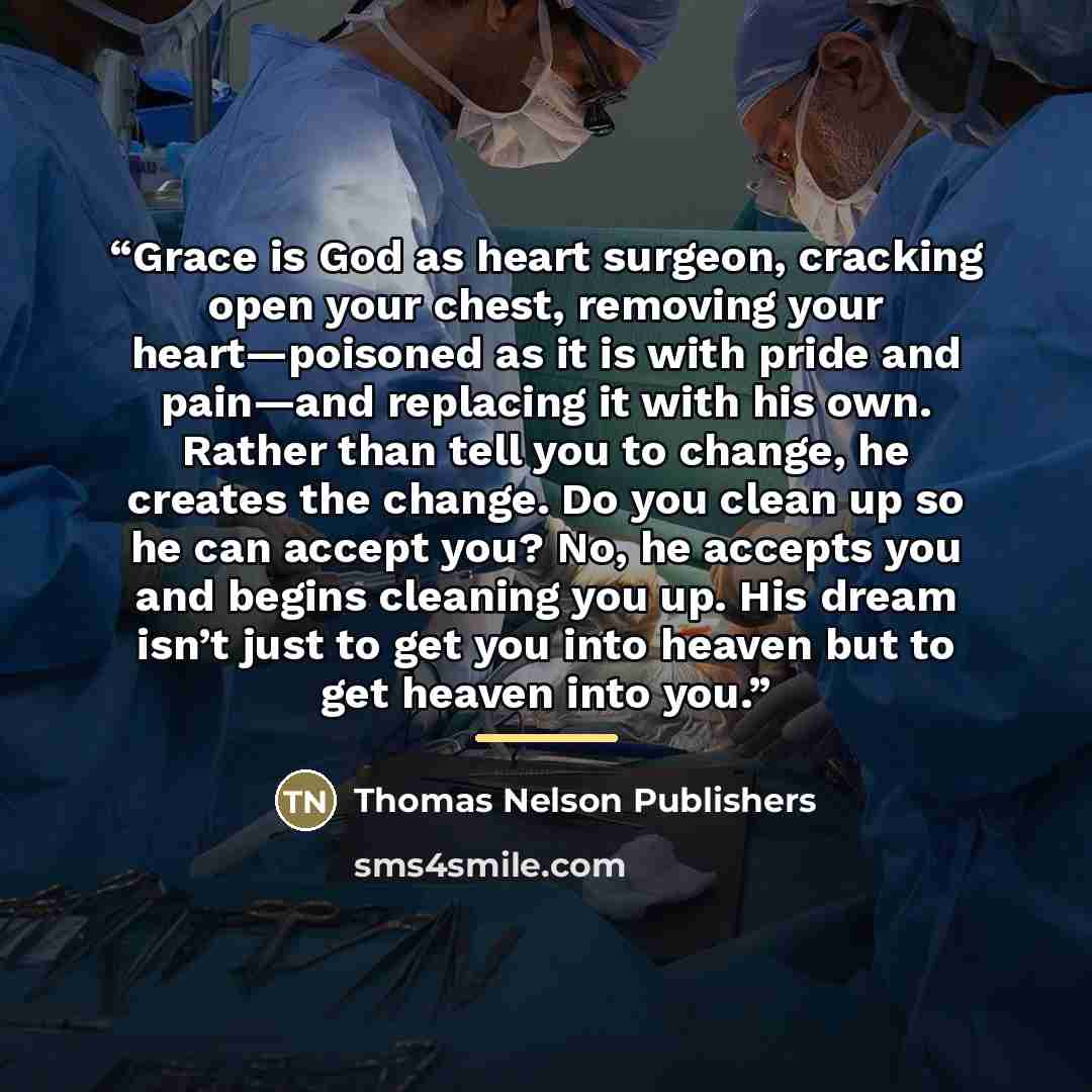 “Grace is God as heart surgeon, cracking open your chest, removing your heart—poisoned as it is with pride and pain—and replacing it with his own. Rather than tell you to change, he creates the change. Do you clean up so he can accept you? No, he accepts you and begins cleaning you up. His dream…” quote by Thomas Nelson Publishers