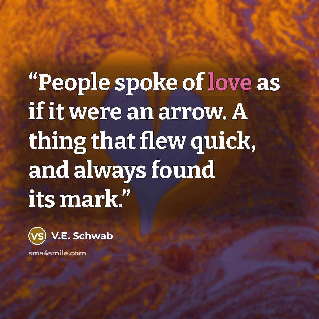 “People spoke of love as if it were an arrow. A thing that flew quick, and always found its mark.” quote by V.E. Schwab