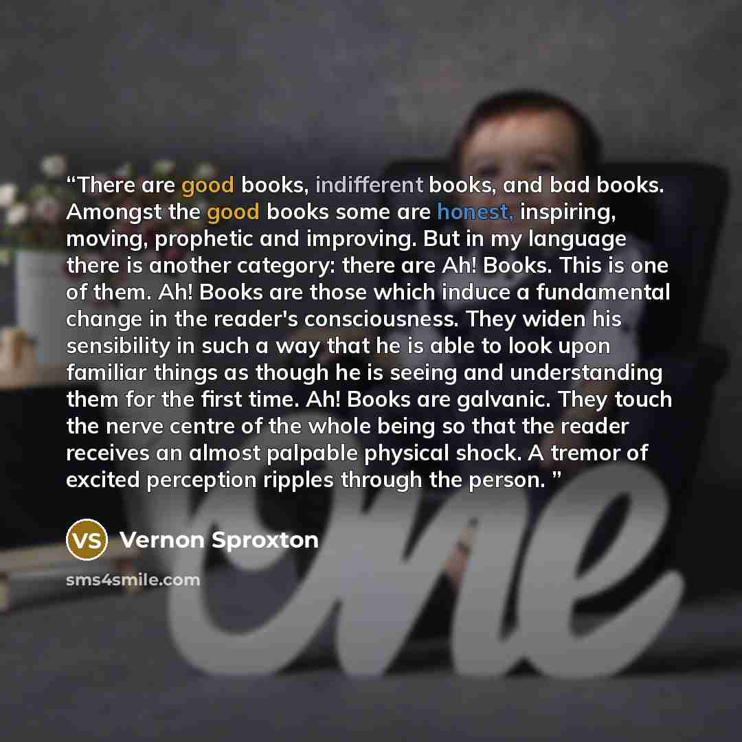 “There are good books, indifferent books, and bad books. Amongst the good books some are honest, inspiring, moving, prophetic and improving. But in my language there is another category: there are Ah! Books. This is one of them. Ah! Books are those which induce a fundamental change in the reader's…” quote by Vernon Sproxton