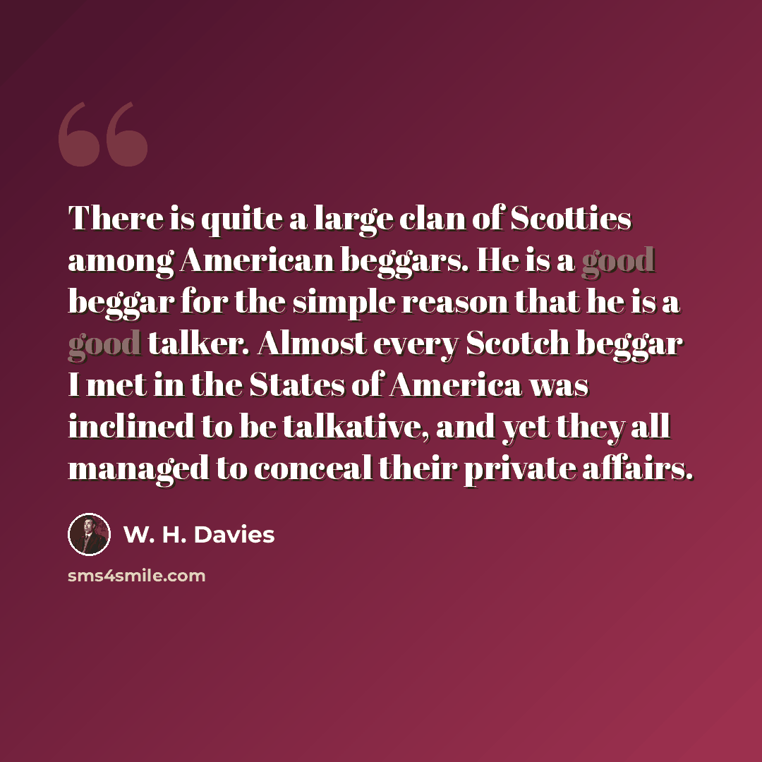 “There is quite a large clan of Scotties among American beggars. He is a good beggar for the simple reason that he is a good talker. Almost every Scotch beggar I met in the States of America was inclined to be talkative, and yet they all managed to conceal their private affairs.” quote by W. H. Davies