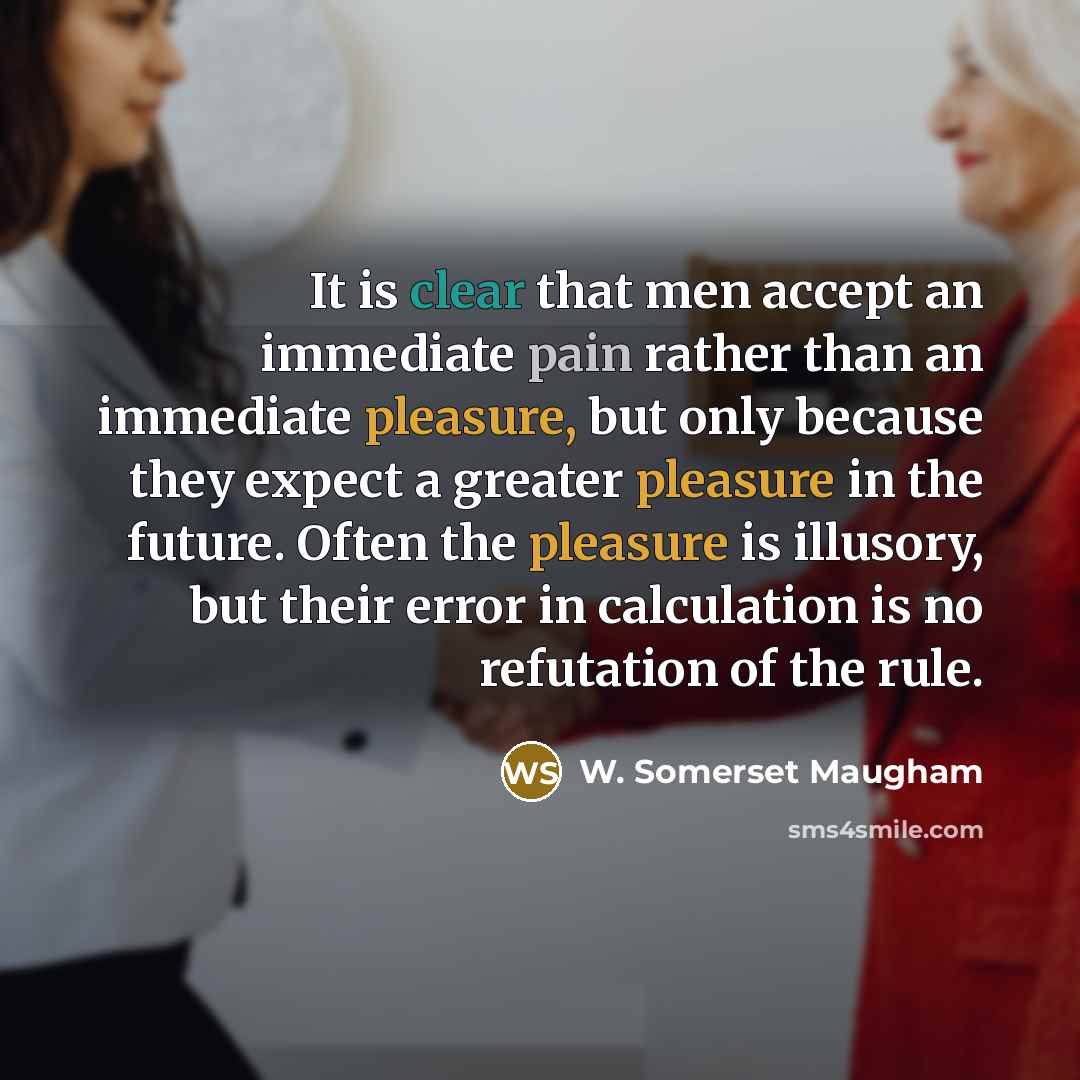 “It is clear that men accept an immediate pain rather than an immediate pleasure, but only because they expect a greater pleasure in the future. Often the pleasure is illusory, but their error in calculation is no refutation of the rule.” quote by W. Somerset Maugham