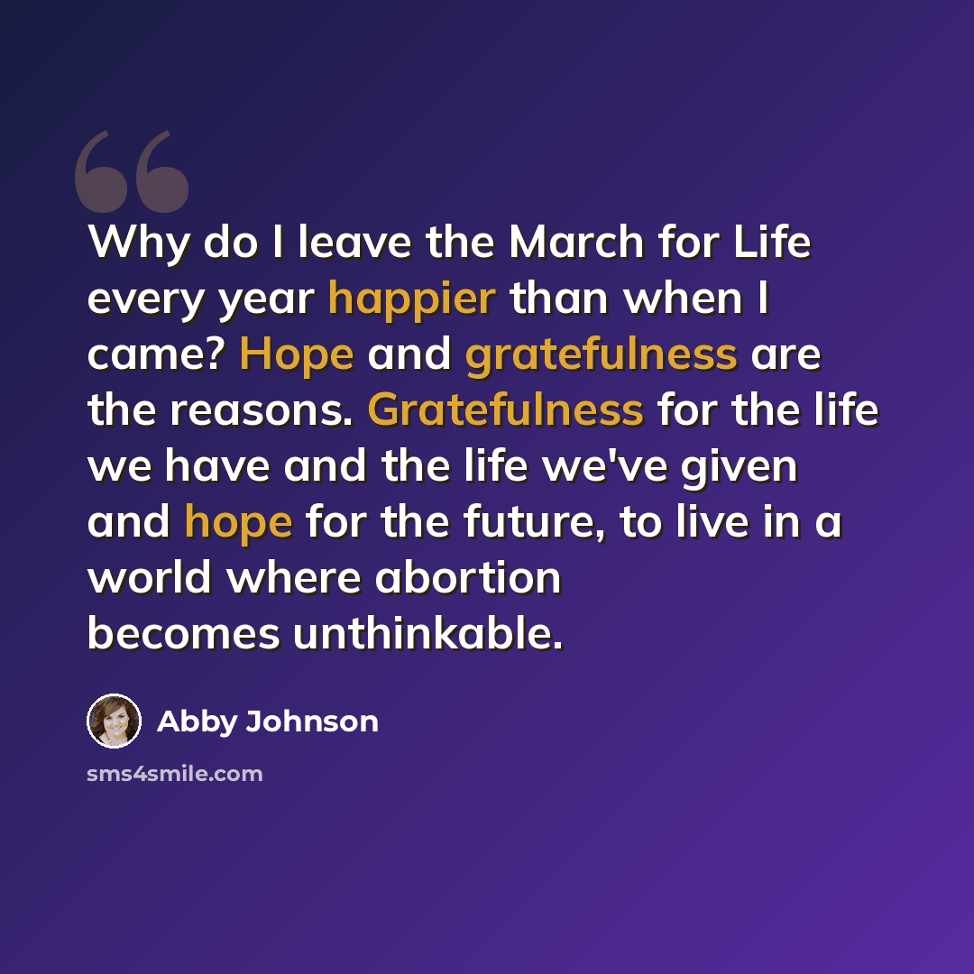 “Why do I leave the March for Life every year happier than when I came? Hope and gratefulness are the reasons. Gratefulness for the life we have and the life we've given and hope for the future, to live in a world where abortion becomes unthinkable.” quote by Abby Johnson