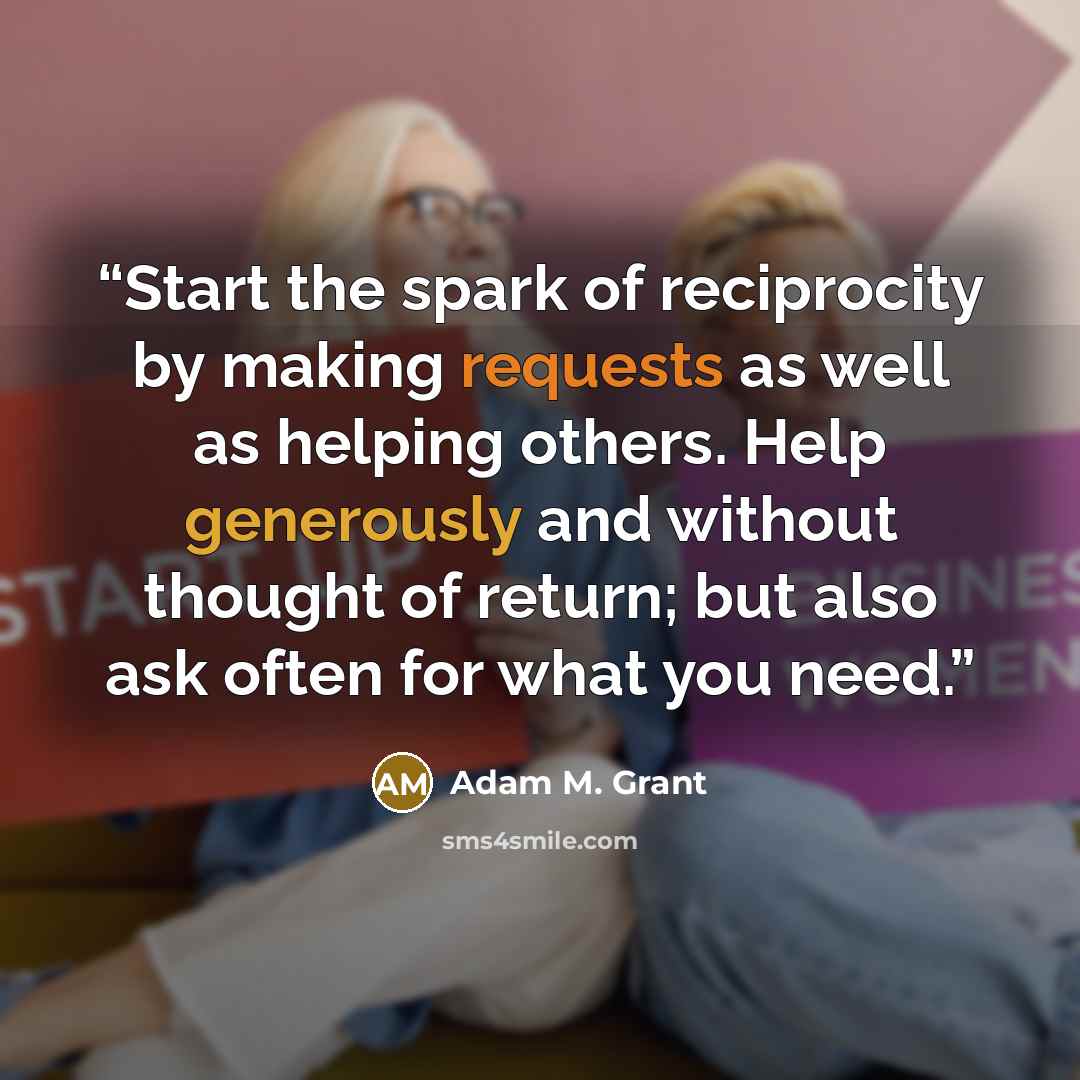 “Start the spark of reciprocity by making requests as well as helping others. Help generously and without thought of return; but also ask often for what you need.” quote by Adam M. Grant