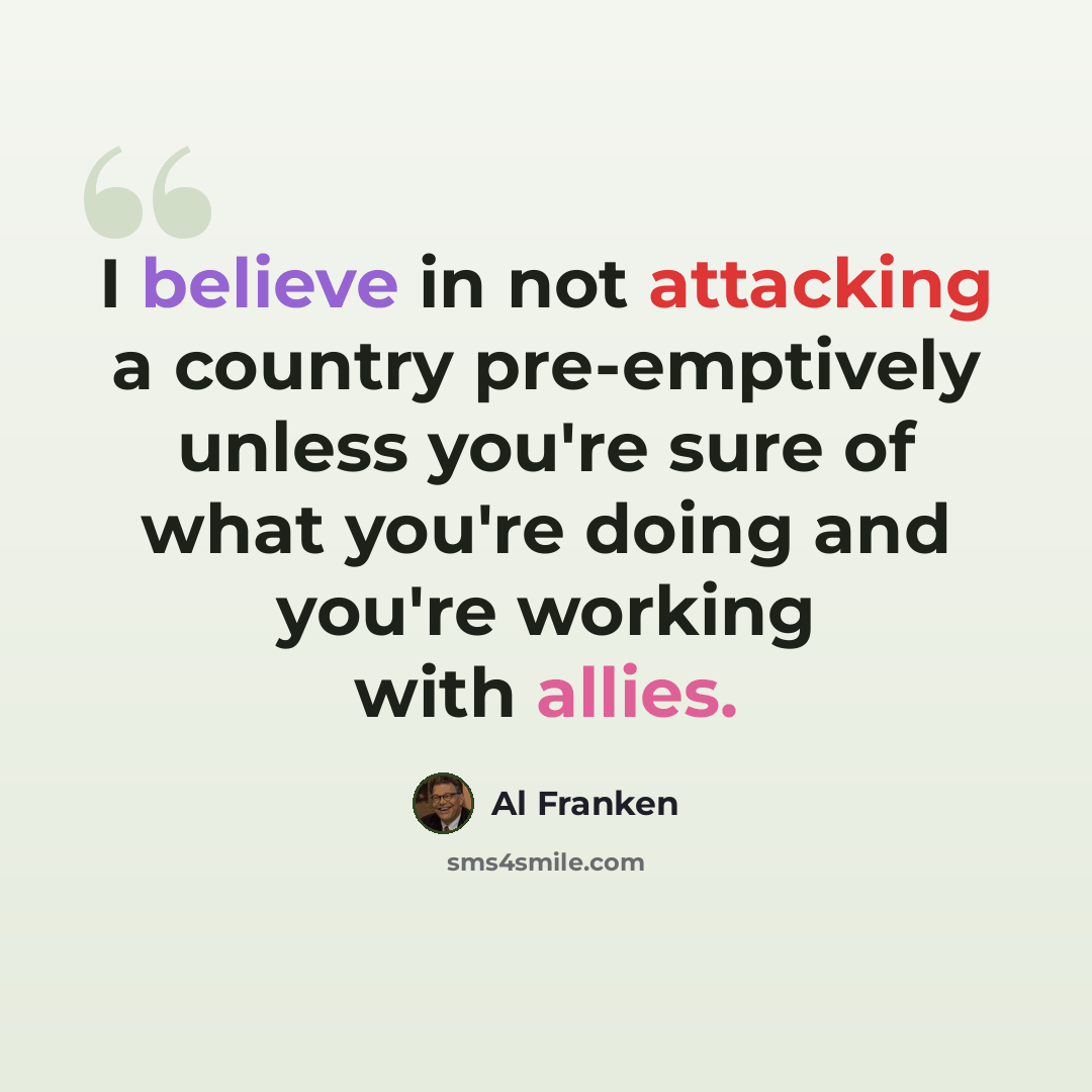 “I believe in not attacking a country pre-emptively unless you're sure of what you're doing and you're working with allies.” quote by Al Franken