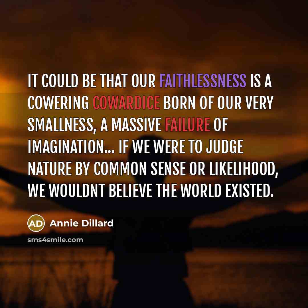 “It could be that our faithlessness is a cowering cowardice born of our very smallness, a massive failure of imagination... If we were to judge nature by common sense or likelihood, we wouldnt believe the world existed.” quote by Annie Dillard