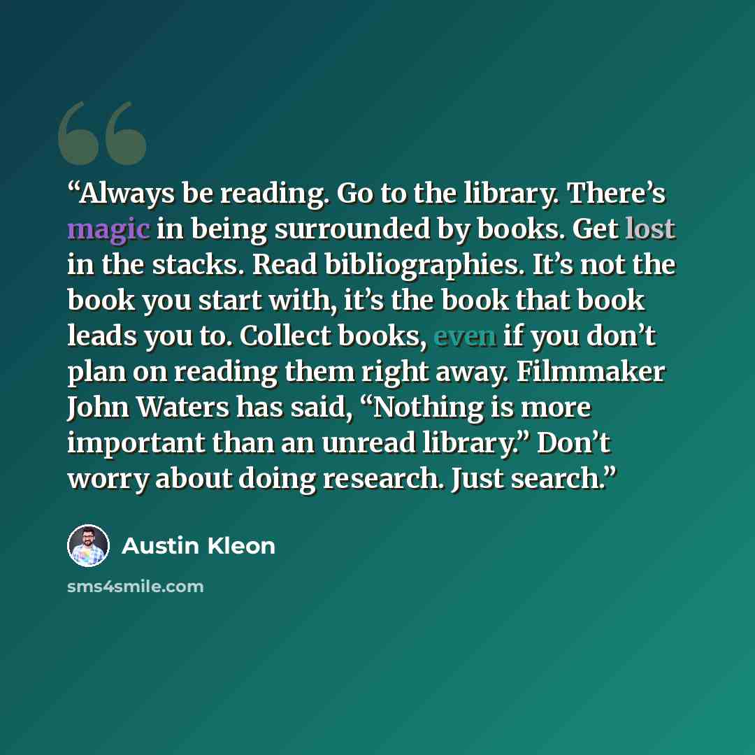“Always be reading. Go to the library. There’s magic in being surrounded by books. Get lost in the stacks. Read bibliographies. It’s not the book you start with, it’s the book that book leads you to. Collect books, even if you don’t plan on reading them right away. Filmmaker John Waters has said…” quote by Austin Kleon