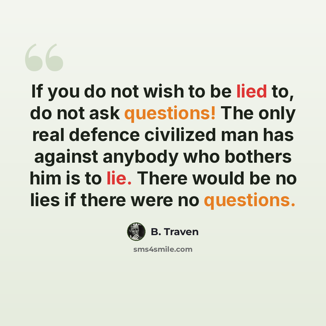 “If you do not wish to be lied to, do not ask questions! The only real defence civilized man has against anybody who bothers him is to lie. There would be no lies if there were no questions.” quote by B. Traven