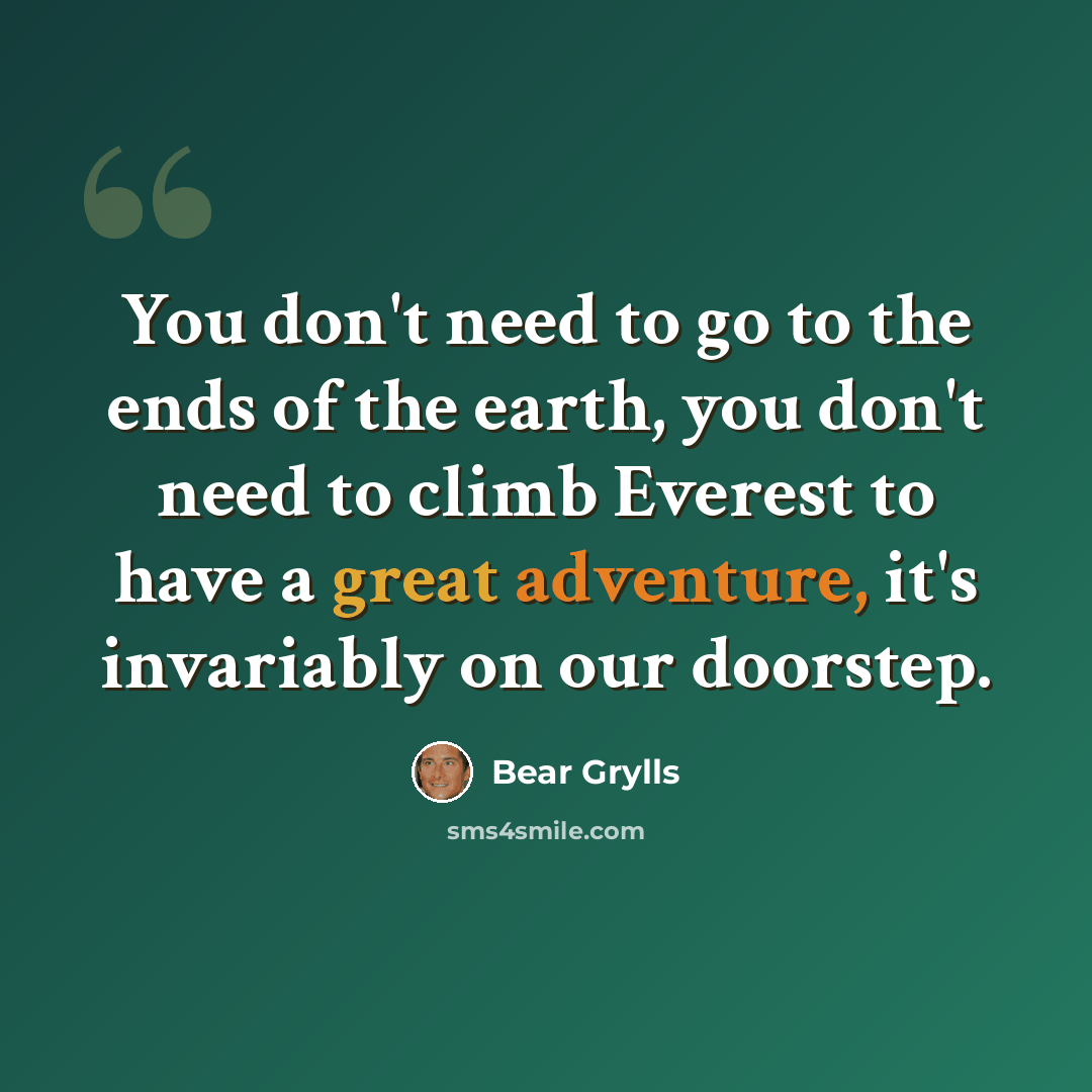 “You don't need to go to the ends of the earth, you don't need to climb Everest to have a great adventure, it's invariably on our doorstep.” quote by Bear Grylls