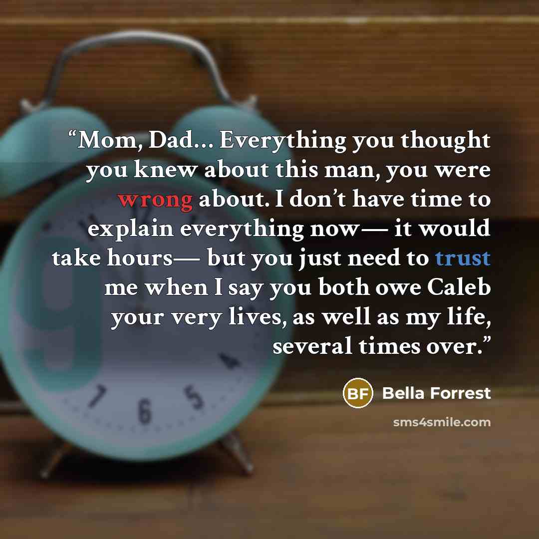 “Mom, Dad… Everything you thought you knew about this man, you were wrong about. I don’t have time to explain everything now— it would take hours— but you just need to trust me when I say you both owe Caleb your very lives, as well as my life, several times over.” quote by Bella Forrest