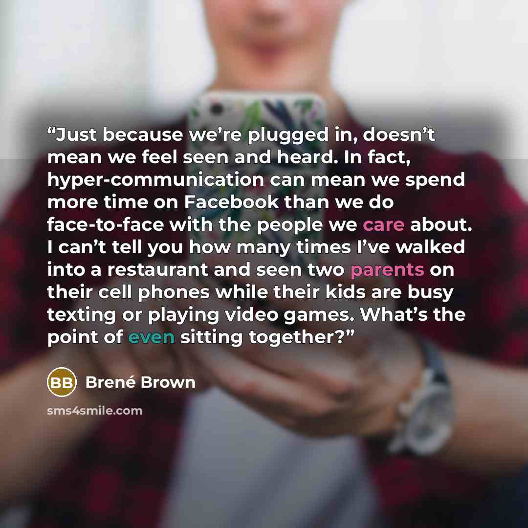 “Just because we’re plugged in, doesn’t mean we feel seen and heard. In fact, hyper-communication can mean we spend more time on Facebook than we do face-to-face with the people we care about. I can’t tell you how many times I’ve walked into a restaurant and seen two parents on their cell phones…” quote by Brené Brown