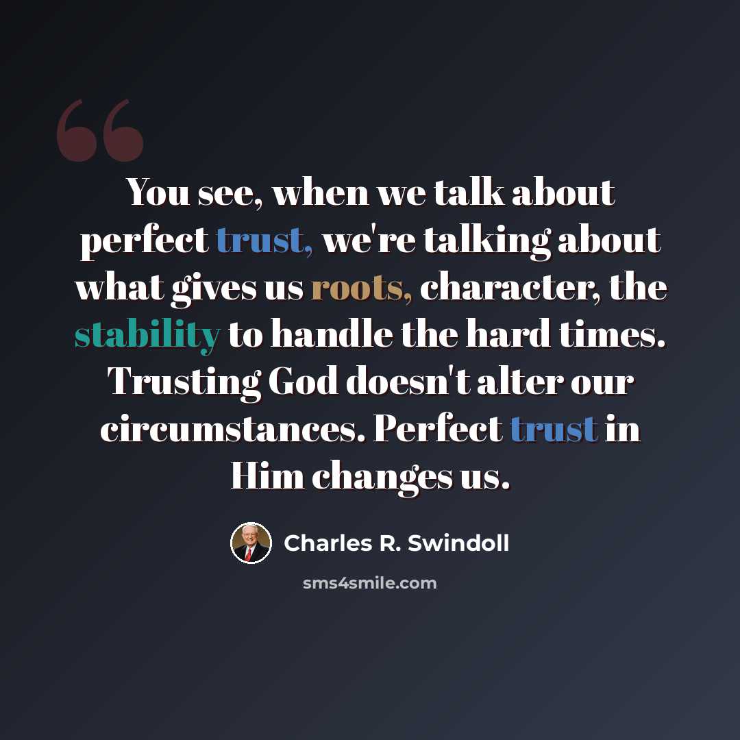 “You see, when we talk about perfect trust, we're talking about what gives us roots, character, the stability to handle the hard times. Trusting God doesn't alter our circumstances. Perfect trust in Him changes us.” quote by Charles R. Swindoll
