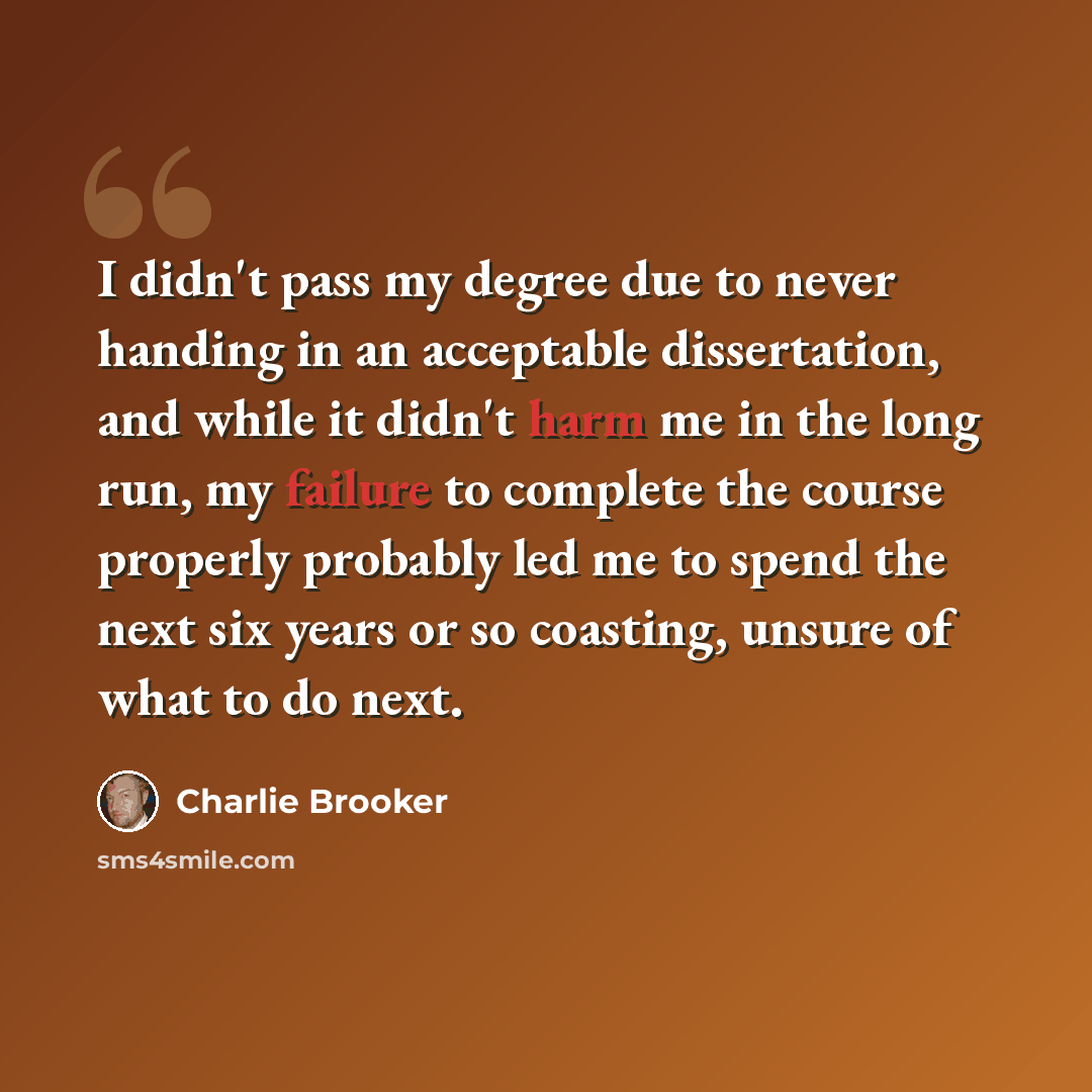 “I didn't pass my degree due to never handing in an acceptable dissertation, and while it didn't harm me in the long run, my failure to complete the course properly probably led me to spend the next six years or so coasting, unsure of what to do next.” quote by Charlie Brooker