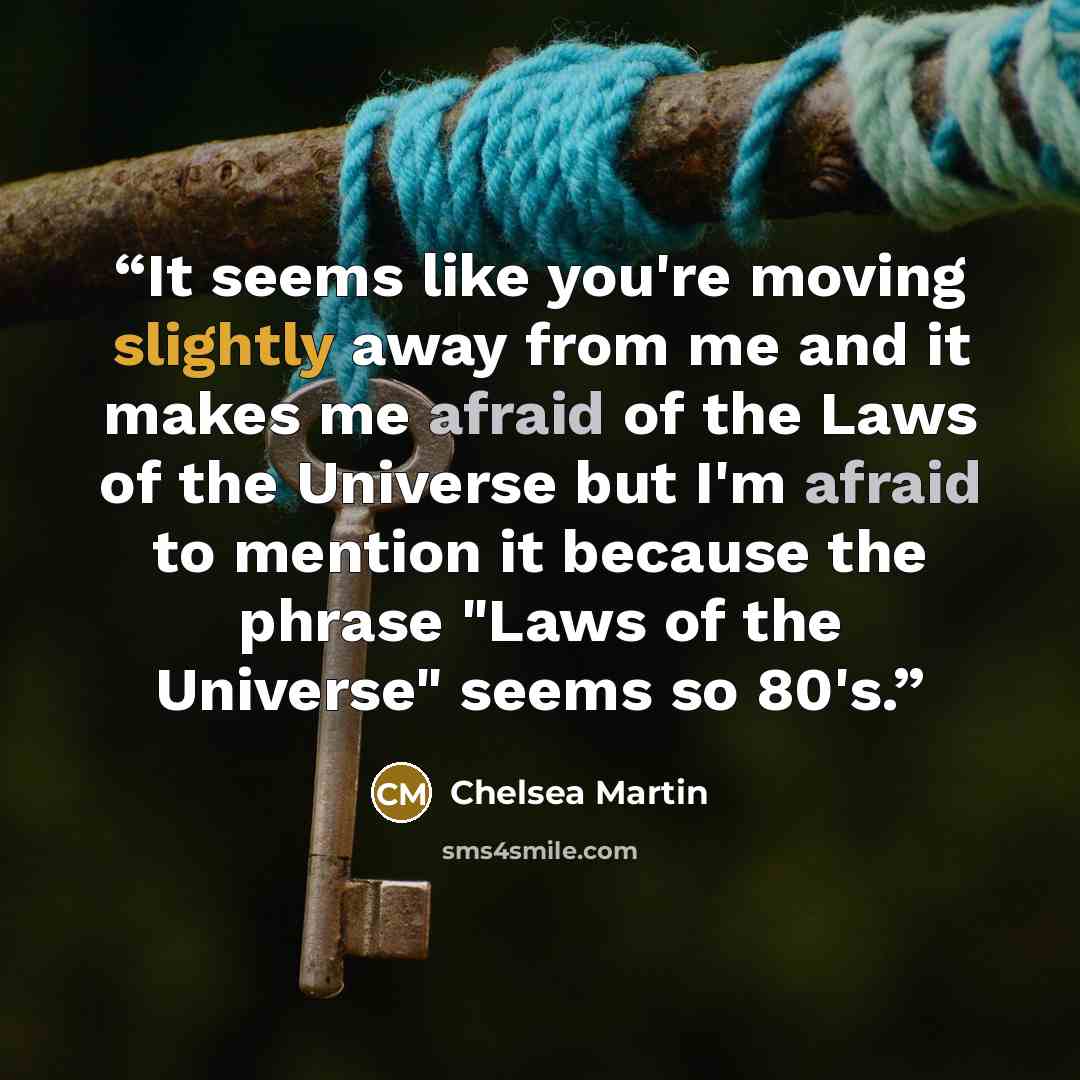 “It seems like you're moving slightly away from me and it makes me afraid of the Laws of the Universe but I'm afraid to mention it because the phrase "Laws of the Universe" seems so 80's.” quote by Chelsea Martin