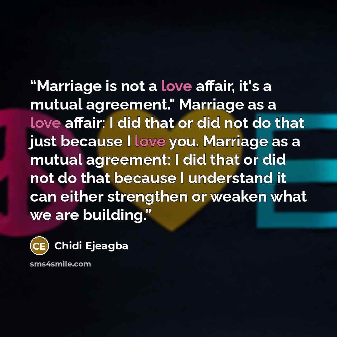 “Marriage is not a love affair, it's a mutual agreement." Marriage as a love affair: I did that or did not do that just because I love you. Marriage as a mutual agreement: I did that or did not do that because I understand it can either strengthen or weaken what we are building.” quote by Chidi Ejeagba